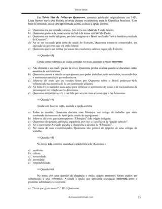 deciosena@email.com 23
Em Triste Fim de Policarpo Quaresma, romance publicado originalmente em 1915,
Lima Barreto narra uma história ocorrida durante os primeiros anos da República brasileira. Com
base no conteúdo dessa obra apresentada acima, assinale a opção correta.
a) Quaresma era, na verdade, carioca, pois vivia na cidade do Rio de Janeiro.
b) Quaresma gostava de comer carne do Sul e de tomar café de São Paulo.
c) Quaresma era muito religioso, por isso imaginava o Brasil unificado “sob a bandeira estrelada
do Cruzeiro”.
d) Ao se ver recusado pela junta de saúde do Exército, Quaresma tornou-se conservador, em
oposição ao governo que era então liberal.
e) Quaresma queria ser militar por causa dos excelentes salários pagos pelo Exército.
Questão 43)
Tendo como referência as idéias contidas no texto, assinale a opção incorreta.
a) Não obstante o seu modo pacato de viver, Quaresma perdia a calma quando se discutiam certos
assuntos de seu interesse.
b) Quaresma passou a estudar o tupi-guarani para poder trabalhar junto aos índios, incutindo-lhes
o sentimento patriótico que o dominava.
c) Infere-se do texto que os estudos feitos por Quaresma sobre o Brasil poderiam tê-lo
influenciado na assimilação de um sentimento ufanista.
d) Na linha 21, o narrador usou aspas para enfatizar o sentimento de posse e de nacionalismo da
personagem em relação ao rio Amazonas.
e) Quaresma antipatizava com o rio Nilo por ser este mais extenso que o rio Amazonas.
Questão 44)
Ainda com base no texto, assinale a opção correta.
a) Todas as manhãs, Quaresma discutia com Montoya, um colega de trabalho que vivia
zombando do interesse do herói pelo estudo do tupi-guarani.
b) Infere-se do texto que o antropônimo “Ubirajara” é de origem indígena.
c) Quaresma não gostava da língua espanhola, por isso a classificava de “jargão caboclo”.
d) Foi o escrevente Azevedo que deu a Quaresma a alcunha de “Ubirajara”.
e) Por causa de suas excentricidades, Quaresma não gozava do respeito de seus colegas de
trabalho.
Questão 45)
No texto, não constitui qualidade característica de Quaresma a
a) modéstia.
b) cultura.
c) honestidade.
d) jocosidade.
e) respeitabilidade.
Questão 46)
No texto, por uma questão de elegância e estilo, alguns pronomes foram usados em
substituição a seus referentes. Assinale a opção que apresenta associação incorreta entre o
pronome sublinhado e o referente.
a) “terra que o viu nascer”(l. 10) / Quaresma
 