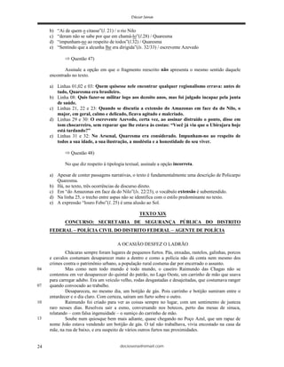 deciosena@email.com24
b) “Ai de quem o citasse”(l. 21) / o rio Nilo
c) “deram não se sabe por que em chamá-lo”(l.28) / Quaresma
d) “impunham-no ao respeito de todos”(l.32) / Quaresma
e) “Sentindo que a alcunha lhe era dirigida”(ls. 32/33) / escrevente Azevedo
Questão 47)
Assinale a opção em que o fragmento reescrito não apresenta o mesmo sentido daquele
encontrado no texto.
a) Linhas 01,02 e 03: Quem quisesse nele encontrar qualquer regionalismo errava: antes de
tudo, Quaresma era brasileiro.
b) Linha 08: Quis fazer-se militar logo aos dezoito anos, mas foi julgado incapaz pela junta
de saúde.
c) Linhas 21, 22 e 23: Quando se discutia a extensão do Amazonas em face da do Nilo, o
major, em geral, calmo e delicado, ficava agitado e malcriado.
d) Linhas 29 e 30: O escrevente Azevedo, certa vez, ao assinar distraído o ponto, disse em
tom chocarreiro, sem reparar que lhe estava às costas: “Você já viu que o Ubirajara hoje
está tardando?”
e) Linhas 31 e 32: No Arsenal, Quaresma era considerado. Impunham-no ao respeito de
todos a sua idade, a sua ilustração, a modéstia e a honestidade do seu viver.
Questão 48)
No que diz respeito à tipologia textual, assinale a opção incorreta.
a) Apesar de conter passagens narrativas, o texto é fundamentalmente uma descrição de Policarpo
Quaresma.
b) Há, no texto, três ocorrências de discurso direto.
c) Em “do Amazonas em face da do Nilo”(ls. 22/23), o vocábulo extensão é subentendido.
d) Na linha 25, o trecho entre aspas não se identifica com o estilo predominante no texto.
e) A expressão “louro Febo”(l. 25) é uma alusão ao Sol.
TEXTO XIX
CONCURSO: SECRETARIA DE SEGURANÇA PÚBLICA DO DISTRITO
FEDERAL – POLÍCIA CIVIL DO DISTRITO FEDERAL – AGENTE DE POLÍCIA
A OCASIÃO DESFEZ O LADRÃO
Chácaras sempre foram lugares de pequenos furtos. Pás, enxadas, rastelos, galinhas, porcos
e cavalos costumam desaparecer mato a dentro e como a polícia não dá conta nem mesmo dos
crimes contra o patrimônio urbano, a população rural costuma dar por encerrado o assunto.
Mas como nem todo mundo é todo mundo, o caseiro Raimundo das Chagas não se
contentou em ver desaparecer do quintal do patrão, no Lago Oeste, um carrinho de mão que usava
para carregar adubo. Era um veículo velho, rodas desgastadas e desajeitadas, que costumava ranger
quando convocado ao trabalho.
Desapareceu, no mesmo dia, um botijão de gás. Pois carrinho e botijão sumiram entre o
entardecer e o dia claro. Com certeza, saíram um furto sobre o outro.
Raimundo foi criado para ver as coisas sempre no lugar, com um sentimento de justeza
raro nesses dias. Resolveu sair a esmo, conversando nos botecos, perto das mesas de sinuca,
relatando – com falsa ingenuidade – o sumiço do carrinho de mão.
Soube num quiosque bem mais adiante, quase chegando no Poço Azul, que um rapaz de
nome João estava vendendo um botijão de gás. O tal não trabalhava, vivia encostado na casa da
mãe, na rua de baixo, e era suspeito de vários outros furtos nas proximidades.
04
07
10
13
 