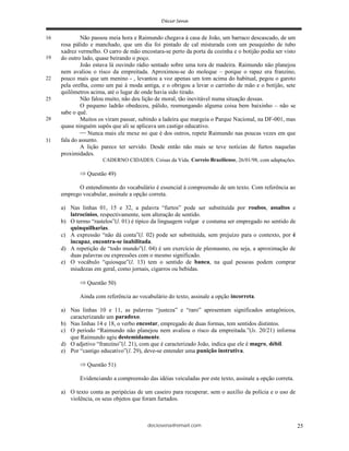 deciosena@email.com 25
Não passou meia hora e Raimundo chegava à casa de João, um barraco descascado, de um
rosa pálido e manchado, que um dia foi pintado de cal misturada com um pouquinho de tubo
xadrez vermelho. O carro de mão encostara-se perto da porta da cozinha e o botijão podia ser visto
do outro lado, quase beirando o poço.
João estava lá ouvindo rádio sentado sobre uma tora de madeira. Raimundo não planejou
nem avaliou o risco da empreitada. Aproximou-se do moleque – porque o rapaz era franzino,
pouco mais que um menino - , levantou a voz apenas um tom acima do habitual, pegou o garoto
pela orelha, como um pai à moda antiga, e o obrigou a levar o carrinho de mão e o botijão, sete
quilômetros acima, até o lugar de onde havia sido tirado.
Não falou muito, não deu lição de moral, tão inevitável numa situação dessas.
O pequeno ladrão obedeceu, pálido, resmungando alguma coisa bem baixinho – não se
sabe o quê.
Muitos os viram passar, subindo a ladeira que margeia o Parque Nacional, na DF-001, mas
quase ninguém supôs que ali se aplicava um castigo educativo.
Nunca mais ele mexe no que é dos outros, repete Raimundo nas poucas vezes em que
fala do assunto.
A lição parece ter servido. Desde então não mais se teve notícias de furtos naquelas
proximidades.
CADERNO CIDADES: Coisas da Vida. Correio Braziliense, 26/01/98, com adaptações.
Questão 49)
O entendimento do vocabulário é essencial à compreensão de um texto. Com referência ao
emprego vocabular, assinale a opção correta.
a) Nas linhas 01, 15 e 32, a palavra “furtos” pode ser substituída por roubos, assaltos e
latrocínios, respectivamente, sem alteração de sentido.
b) O termo “rastelos”(l. 01) é típico da linguagem vulgar e costuma ser empregado no sentido de
quinquilharias.
c) A expressão “não dá conta”(l. 02) pode ser substituída, sem prejuízo para o contexto, por é
incapaz, encontra-se inabilitada.
d) A repetição de “todo mundo”(l. 04) é um exercício de pleonasmo, ou seja, a aproximação de
duas palavras ou expressões com o mesmo significado.
e) O vocábulo “quiosque”(l. 13) tem o sentido de banca, na qual pessoas podem comprar
miudezas em geral, como jornais, cigarros ou bebidas.
Questão 50)
Ainda com referência ao vocabulário do texto, assinale a opção incorreta.
a) Nas linhas 10 e 11, as palavras “justeza” e “raro” apresentam significados antagônicos,
caracterizando um paradoxo.
b) Nas linhas 14 e 18, o verbo encostar, empregado de duas formas, tem sentidos distintos.
c) O período “Raimundo não planejou nem avaliou o risco da empreitada.”(ls. 20/21) informa
que Raimundo agiu destemidamente.
d) O adjetivo “franzino”(l. 21), com que é caracterizado João, indica que ele é magro, débil.
e) Por “castigo educativo”(l. 29), deve-se entender uma punição instrutiva.
Questão 51)
Evidenciando a compreensão das idéias veiculadas por este texto, assinale a opção correta.
a) O texto conta as peripécias de um caseiro para recuperar, sem o auxílio da polícia e o uso de
violência, os seus objetos que foram furtados.
16
19
22
25
28
31
 