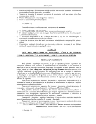 deciosena@email.com26
b) O texto exemplifica o descrédito na atuação policial para resolver pequenos problemas em
comunidades afastadas das grandes metrópoles.
c) Trata-se da honradez de pequenos servidores da construção civil, que zelam pelos bens
entregues a sua guarda.
d) O autor defende e ilustra a atuação policial ostensiva.
e) Infere-se que é melhor prevenir que punir.
Questão 52)
Quanto à tipologia textual apresentada, assinale a opção incorreta.
a) “A OCASIÃO DESFEZ O LADRÃO” é um texto predominantemente narrativo.
b) No primeiro parágrafo, ocorre uma passagem dissertativa: a reflexão acerca dos crimes contra
o patrimônio urbano e rural.
c) As indicações “Lago Oeste”(l. 05) e “Parque Nacional”(l. 28) não são suficientes para se
concluir que o episódio narrado é um fato verídico.
d) A descrição do ladrão, feita pelo autor, encontra-se, principalmente, nos parágrafos quinto e
sétimo.
e) O penúltimo parágrafo, iniciado por um travessão, evidencia a presença de um diálogo,
ratificando aquele insinuado no parágrafo oitavo.
TEXTO XX
CONCURSO: SECRETARIA DE SEGURANÇA PÚBLICA DO DISTRITO
FEDERAL – POLÍCIA CIVIL DO DISTRITO FEDERAL – AGENTE DE POLÍCIA
SEGURANÇA DAS PESSOAS
Para garantir a segurança das pessoas, já que os aparelhos policiais e jurídicos não
conseguem responder com eficiência e responsabilidade às necessidades e aos interesses da
população, e que os confrontos e conflitos fazem parte do cotidiano do povo brasileiro, tanto no
campo, quanto na cidade, o Programa Nacional de Direitos Humanos determina que se priorize
a seleção, capacitação e o aperfeiçoamento dos quadros policiais; que se equipem os organismos
policiais; que se reveja a legislação sobre compra e utilização de armas e munições; que se criem e
se fortaleçam as corregedorias de polícia, visando limitar abusos e erros em operações de
segurança; bem assim indica como fundamental a revisão da legislação que regula os serviços
privados de segurança.
Para garantir e promover a segurança das pessoas, é urgente uma ampla mobilização da
sociedade no sentido de apoiar a execução de programas de desarmamento da população e prevenir
comportamentos violentos no trânsito.
Para garantir e promover a segurança das pessoas, é importante estimular programas de
cooperação e entrosamento entre policiais civis e militares e o Ministério Público.
Para garantir e promover a segurança das pessoas, é fundamental que os policiais se
identifiquem com a causa dos direitos humanos; que troquem experiências e informações entre as
corporações; que multipliquem experiências de policiamento comunitário e interativo, e,
finalmente, que a população encontre no policial segurança e respeito.
Para garantir e promover a segurança das pessoas, é imprescindível que sejam asseguradas
aos policiais e às suas famílias condições de proteção e dignidade.
Para garantir e promover a segurança das pessoas, é preciso que o sentimento de respeito
ao outro seja um sentimento de todos e que todos respeitem a lei.
ANGÉLICA MONTEIRO e GUARACIARA BARROS LEAL. Direitos Humanos: um compromisso
de todos. Brasília, Instituto Teotônio Vilela, 1997, p. 17-9, com adaptações.
Questão 53)
 