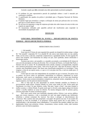 deciosena@email.com 27
Assinale a opção que não contempla uma idéia apresentada no primeiro parágrafo.
a) O cotidiano de uma representativa parcela da população urbana e rural é marcado por
confrontos e conflitos.
b) A qualificação dos quadros da polícia é prioridade para o Programa Nacional de Direitos
Humanos.
c) O aparato legal que normaliza a compra e utilização de armas por policiais deve ser revisto,
para que se evitem abusos e desvios.
d) Os serviços de segurança a cargo de empresas privadas não estão imunes de uma revisão com
respeito ao aspecto legal.
e) Os mecanismos utilizados pelo aparelho policial são insuficientes para responder às
necessidades da população rural.
TEXTO XXI
CONCURSO: MINISTÉRIO DA JUSTIÇA – DEPARTAMENTO DE POLÍCIA
FEDERAL – DELEGADO DE POLÍCIA FEDERAL
MERECEMOS UMA CHANCE
Até amanhã.
Eram mais de 22 horas de uma segunda-feira quando me despedi de minha amiga e colega
M. “Até amanhã”, respondeu M. E no amanhã M. não estava mais dando duro em sua cadeira,
linda e jovial como a cada dia, cumprindo compromissos e agendando tarefas. No dia seguinte M.
estava num hospital, com hematomas da cabeça aos pés, nariz quebrado, dentes amolecidos e
hemorragia interna.
Acontece que entre o até amanhã e a o amanhã a juventude e a jovialidade de M. deram de
cara com três psicopatas em busca de diversão. Eles a levaram até Osasco, na Grande São Paulo, e
bateram nela até se cansar. M. foi abandonada numa estrada, seminua e ensangüentada, enquanto
seus carrascos procuravam outra vítima, “mais nova do que essa”. Que tipo de pessoa é capaz de
cometer uma brutalidade dessas? Não basta uma classificação psiquiátrica ou sociológica. Tente
imaginar a alma de um sujeito assim, e o que se vê é um poço sem fim, o mal em estado puro. O
horror, o horror.
Certos tipos de crime são independentes da sociedade em que se inserem. Em países ricos
ou pobres, em povos cultos ou ignorantes, materialistas ou religiosos, capitalistas ou social-
democratas, entre suecos ou tanzanianos, sempre existirá gente que sai às ruas para brutalizar
mulheres. Assim como existem torturadores compulsivos, assassinos seriais, estupradores, etc. De
alguma maneira, isso faz parte da natureza humana.
Não se trata aqui de uma aposentada na miséria furtando remédios na farmácia (e
provavelmente sendo presa). Estamos falando no crime como modo de vida. Existe gente que
literalmente vive disso. Se quer dinheiro, rouba. Não para “matar a fome”, mas para comprar a
melhor cocaína e o último Honda. Se gente assim quer se divertir, junta alguns amigos do mesmo
caráter e escolhe mulheres ao acaso no trânsito. Na mesma delegacia onde M. prestou queixa,
estavam arquivadas 10 outras ocorrências iguais.
Para casos assim existe essa instituição chamada polícia. Polícia é um serviço público,
pago com nossos impostos, e não a encarnação do mal, este papel simplista que intelectuais,
jornalistas e artistas costumam lhe reservar. Seu dever é proteger os não-criminosos dos
criminosos. Mas a polícia não está cumprindo o seu papel. Há guerras nas ruas. É um assalto dos
marginais ao resto da sociedade. E as primeiras vítimas dessa guerra são os mais pobres, os
marginalizados, a tão decantada classe trabalhadora. É na periferia das grandes cidades que esses
degenerados fazem suas primeiras vítimas. Assassinatos, crimes sexuais, roubo, tudo acontece
primeiro e pior em bairros populares.
01
04
10
13
16
19
22
25
28
31
07
 