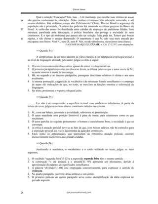 deciosena@email.com28
Qual a solução? Educação? Sim, mas ... Um marmanjo que escolhe suas vítimas ao acaso
não precisa exatamente de educação. Aliás, muitos criminosos têm educação esmerada, e até
mesmo dinheiro. São violentos porque são. Policiamento? Óbvio. Mas no Brasil a segurança da
população não é prioridade. O salário dos policiais foi enterrado no último prejuízo do Banco do
Brasil. A verba das armas foi distribuída entre cabides de empregos de prefeituras falidas. Sem
estrutura, paralisada pela burocracia, a polícia brasileira não protege a sociedade de seus
criminosos. É o tipo de problema que parece não ter solução. Mas pode ter. Temos que buscar
opções, e não chorar o sangue derramado. O importante é que M. não seja mais atacada por
psicopatas sem freios. Nem N., nem O., nem P. Nós, os não-criminosos, merecemos uma chance.
DAGOMIR MARQUEZI, EXAME, p. 126, 17/12/97, com adaptações.
Questão 54)
A compreensão de um texto decorre de vários fatores. Com referência à tipologia textual e
ao nível de linguagem utilizado pelo autor, julgue os itens a seguir.
1. O texto é eminentemente dissertativo, apesar de conter trechos narrativos.
2. O primeiro parágrafo reproduz, em discurso direto, as última palavras que o autor ouviu de M.,
na noite anterior à morte de sua amiga.
3. Há, no segundo e no terceiro parágrafos, passagens descritivas relativas à vítima e aos seus
assaltantes.
4. A intensa pontuação, a repetição de vocábulos e de estruturas frasais semelhantes e o emprego
de aspas são indicações de que, no texto, se mesclam as funções emotiva e referencial da
linguagem.
5. No texto, predomina o registro coloquial culto.
Questão 55)
Ler não é só compreender a superfície textual, mas estabelecer inferências. A partir da
leitura do texto, julgue se os itens abaixo constituem inferências corretas.
1. M., com sua beleza, juventude e jovialidade, sobrevivia da prostituição.
2. O autor manifesta uma posição favorável à pena de morte, para criminosos como os que
assaltaram.
3. O autor partilha do seguinte pensamento: o homem é naturalmente bom; a sociedade é que os
corrompe.
4. A crítica à atuação policial deve-se ao fato de que, com baixos salários, não há estímulos para
a exposição pessoal aos riscos decorrentes da ação dos criminosos.
5. Fatos como os apresentados, que necessitam da repressiva atuação policial, ocorrem
exclusivamente na periferia das grandes cidades.
Questão 56)
Analisando a semântica, o vocabulário e o estilo utilizado no texto, julgue os itens
seguintes.
1. O vocábulo “segunda-feira”(l. 02) e a expressão segunda feira têm o mesmo sentido.
2. A construção “o até amanhã e o amanhã”(l. 07) apresenta um pleonasmo, devido à
aproximação de palavras de significados semelhantes.
3. A palavra “diversão”(l. 08) está empregada conotativamente, para expressar o sentido de
violência.
4. No quarto parágrafo, ocorrem várias antíteses e um símile.
5. O primeiro período do quinto parágrafo serve como exemplificação da idéia expressa no
período seguinte.
34
37
40
 