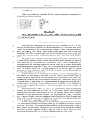 deciosena@email.com 29
Questão 57)
Ainda com referência ao vocabulário do texto, julgue as associações, apresentadas nos
itens abaixo, sob o foco da sinonímia:
1. “compulsivos”(l. 17) impulsivos
2. “encarnação”(l. 26) personificação
3. “decantada”(l. 30) celebrada
4. “marmanjo”(l. 33) adulto
5. “esmerada”(l. 34) polida
TEXTO XXII
CONCURSO: TRIBUNAL DE CONTAS DA UNIÃO – TÉCNICO DE FINANÇAS E
CONTROLE EXTERNO
.................................................................
Algum pessimista argumentará que, qualquer que seja o tratamento que eu dê ao tema
anunciado pelo título acima, não passarei de comentários tautológicos, já que a morte por si mesma
é banal, não necessitando de que se sublinhem essa condição. De fato, como única verdadeira
certeza que temos na vida, a morte é banal, acontece a toda hora e, mais cedo ou mais tarde,
chegará para todos. Mas, embora saiba não estar dizendo novidade, pois eu mesmo já falei neste
assunto várias vezes e em várias ocasiões, acho que, entre nós, a morte está ficando banal em
demasia.
Nas grandes cidades brasileiras a começar pelas duas maiores, mata-se praticamente como
se tratasse de algo inerente à existência urbana. Não creio estar apenas reprisando um bordão de
velho, quando digo que a vida humana tem cada vez menos valor e não só para bandidos, que
assassinam mesmo sem necessidade alguma, mas para nós, outros, que só faltamos dar de ombros
quando sabemos de uma nova morte violenta, entre as dezenas que se noticiam todos os dias no
jornal. Em biologia, sabe-se que a repetição exaustiva de um estímulo acaba por atenuar
fortemente, ou mesmo eliminar, seu efeito. Sem dúvida isto acontece conosco. De tanto sabermos
de barbaridades, já não mais nos chocamos.
A morte violenta não nos sitia somente nos noticiários. Ela está em todas as partes, nas
balas perdidas que vêm atingindo tanta gente no Rio de Janeiro e que são mesmo objeto de
fornidas coleções em alguns bairros, nos jogos eletrônicos que fascinam nossos filhos e netos e nos
enlatados americanos com que somos bombardeados pela televisão. Desde criança, vemos mortes
violentas às dúzias. E, o que é pior, mortes desacompanhadas de tudo que ela traz na vida real. O
personagem toma um tiro, bate as botas e nada mais acontece. Não há luto, não há orfandade, não
há viuvez, não há sequer dor. O assassinato e a morte são quase iguais a outros atos corriqueiros da
vida cotidiana.
Sabemos também que, embora não esteja na lei, a pena de morte, pública e privadamente
decretada, há muito tempo existe no Brasil. De vez em quando aparece uma reportagem,
mostrando como pistoleiros cobram quantias que não dão nem para um bom jantar, num bom
restaurante, para matar alguém que não conhecem e que nunca lhes fez mal. Encher a cara, pegar o
carro e matar um desafeto é a melhor maneira de cometer homicídio no Brasil. O matador paga
fiança, é solto, responde o processo em liberdade e, se eventualmente for condenado, poderá, caso
se trate de réu primário, cumprir a pena também em liberdade.
A polícia mata (“executa”, palavra com que certa imprensa parece nobilitar o assassinato)
e não mata somente o bandido, mas também o cidadão que está por perto. Comerciantes contratam
“justiceiros”, que tomam a si o encargo de eliminar quem quer que pareça uma ameaça. Viajar de
ônibus passou a ser uma aventura cotidiana, pois raro é o dia que um ou mais não são assaltados
com direito a tiroteio. Hospitais, berçários, asilos de velhos e clínicas matam em níveis
reminiscentes do nazismo. Morre-se de fome nas cidades e no campo, e por aí vamos.
01
04
07
10
13
19
22
25
28
31
34
16
 