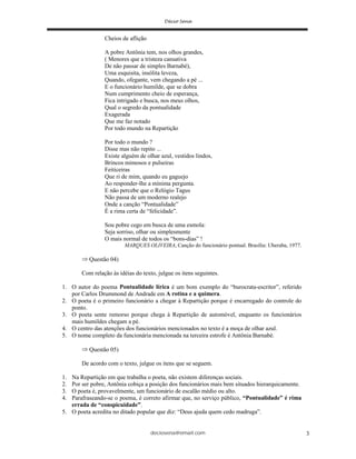 deciosena@email.com 3
Cheios de aflição
A pobre Antônia tem, nos olhos grandes,
( Menores que a tristeza cansativa
De não passar de simples Barnabé),
Uma esquisita, insólita leveza,
Quando, ofegante, vem chegando a pé ...
E o funcionário humilde, que se dobra
Num cumprimento cheio de esperança,
Fica intrigado e busca, nos meus olhos,
Qual o segredo da pontualidade
Exagerada
Que me faz notado
Por todo mundo na Repartição
Por todo o mundo ?
Disse mas não repito ...
Existe alguém de olhar azul, vestidos lindos,
Brincos mimosos e pulseiras
Feiticeiras
Que ri de mim, quando eu gaguejo
Ao responder-lhe a mínima pergunta.
E não percebe que o Relógio Tagus
Não passa de um moderno realejo
Onde a canção “Pontualidade”
É a rima certa de “felicidade”.
Sou pobre cego em busca de uma esmola:
Seja sorriso, olhar ou simplesmente
O mais normal de todos os “bons-dias” !
MARQUES OLIVEIRA, Canção do funcionário pontual. Brasília: Uberaba, 1977.
Questão 04)
Com relação às idéias do texto, julgue os itens seguintes.
1. O autor do poema Pontualidade lírica é um bom exemplo do “burocrata-escritor”, referido
por Carlos Drummond de Andrade em A rotina e a quimera.
2. O poeta é o primeiro funcionário a chegar à Repartição porque é encarregado do controle do
ponto.
3. O poeta sente remorso porque chega à Repartição de automóvel, enquanto os funcionários
mais humildes chegam a pé.
4. O centro das atenções dos funcionários mencionados no texto é a moça de olhar azul.
5. O nome completo da funcionária mencionada na terceira estrofe é Antônia Barnabé.
Questão 05)
De acordo com o texto, julgue os itens que se seguem.
1. Na Repartição em que trabalha o poeta, não existem diferenças sociais.
2. Por ser pobre, Antônia cobiça a posição dos funcionários mais bem situados hierarquicamente.
3. O poeta é, provavelmente, um funcionário de escalão médio ou alto.
4. Parafraseando-se o poema, é correto afirmar que, no serviço público, “Pontualidade” é rima
errada de “conspicuidade”.
5. O poeta acredita no ditado popular que diz: “Deus ajuda quem cedo madruga”.
 