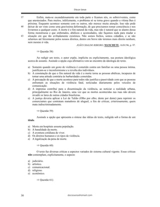 deciosena@email.com30
Enfim, mata-se escandalosamente em toda parte e ficamos nós, os sobreviventes, como
que anestesiados. Para muitos, infelizmente, o problema só se torna grave quando a vítima lhes é
próxima. Enquanto acontece somente com os outros, não merece muita atenção. Isso não pode
deixar de ser visto como uma gravíssima deformação, de que precisamos tomar consciência e nos
livrarmos a qualquer custo. A morte é o fim natural da vida, mas não é natural que se alastre dessa
forma monstruosa e que embotados, abúlicos e acomodados, não façamos nada para mudar a
situação em que tão aviltadamente existimos. Não somos bichos, somos cidadãos, e se não
zelarmos até ferozmente pelos nossos direitos, dentro em breve não teremos mais direito nenhum,
nem mesmo à vida.
JOÃO UBALDO RIBEIRO, MANCHETE, 16/01/96, p. 97.
Questão 58)
Ao redigir um texto, o autor expõe, implícita ou explicitamente, sua postura ideológica
acerca do assunto. Assinale a opção cuja afirmativa vem ao encontro da ideologia do texto.
a) Somente quando um gesto de violência é cometido contra um familiar ou uma pessoa íntima,
justificam-se o inconformismo e a revolta dos indivíduos.
b) A constatação de que o fim natural da vida é a morte torna as pessoas abúlicas, incapazes de
tomar uma atitude contrária às barbaridades cometidas.
c) A percepção de que a morte acontece para todos não justifica a passividade com que as pessoas
enfrentam as situações de violência fatal, noticiadas diariamente pelos veículos de
comunicação.
d) A imprensa contribui para a disseminação da violência, ao noticiar a realidade urbana,
principalmente no Rio de Janeiro, uma vez que as mortes acontecidas nas ruas não devem
invadir os lares de outras cidades brasileiras.
e) A justiça deveria aplicar a Lei de Talião (Olho por olho; dente por dente) para reprimir os
comerciantes que contratam matadores de aluguel, a fim de criticar, criteriosamente, quem
mata indiscriminadamente.
Questão 59)
Assinale a opção que apresenta a síntese das idéias do texto, redigida sob a forma de um
título.
a) Morte em hospitais assusta população.
b) A banalidade da morte.
c) A aventura cotidiana de viver.
d) Os direitos humanos e os tipos de violência.
e) A legalização da pena de morte.
Questão 60)
O texto faz diversas críticas a aspectos variados do sistema cultural vigente. Essas críticas
não contemplam, explicitamente, o aspecto
a) judiciário.
b) artístico.
c) comunicacional.
d) religioso.
e) econômico.
Questão 61)
40
43
37
 