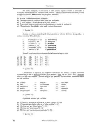 deciosena@email.com32
No último parágrafo, o conclusivo, o autor salienta alguns aspectos já analisados e
acrescenta comentários novos acerca do tema. Assinale a opção que mostra uma consideração nova
a respeito do assunto, não abordada nos parágrafos anteriores.
a) Mata-se escandalosamente em toda parte.
b) Os sobreviventes da violência ficam como que paralisados.
c) A morte violenta é uma deformação da morte natural.
d) É necessário tomar consciência do problema e agir no sentido de combatê-lo.
e) Alguns direitos dos cidadãos estão sendo violados ferozmente.
Questão 65)
Associe as colunas, estabelecendo relações entre as palavras do texto, à esquerda, e o
sentido contextual delas, à direita.
I. “tautológicos”(l. 02) (a) desanimados
II. “inerente”(l. 09) (b) insensíveis
III. “exaustiva”(l. 13) (c) estafante
IV. “fornidas”(l 18) (d) abastecidas
V. “embotados”(l 42) (e) inseparável
VI. “abúlicos”(l. 42) (f) pleonásticos
Assinale a opção que apresenta a seqüência de associações corretas.
a) I-f II-e III-c IV-d V-a VI-b
b) I-b II-c III-e IV-a V-d VI-f
c) I-a II-e III-c IV-b V-d VI-f
d) I-d II-c III-e IV-f V-a VI-b
e) I-f II-e III-a IV-b V-c VI-d
Questão 66)
Considerando a seqüência de vocábulos sublinhados no período: “Algum pessimista
argumentará que não há novidade no tema, já que a morte é banal. De fato, ela é a única verdadeira
convicção que temos na vida.”, assinale a opção que apresenta seus antônimos, na mesma ordem
em que aparecem.
a) velharia invulgar provisória
b) senil extraordinária incerta
c) antiguidade esporádica falsa
d) notícia rara mentirosa
e) ultrapassagem corriqueira ilusória
Questão 67)
O pronome relativo “que” da linha
a) 17 (primeira ocorrência) refere-se a “A morte violenta.”(l. 16).
b) 17 (segunda ocorrência) refere-se a “balas perdidas”(l. 17).
c) 18 refere-se a “em alguns bairros”(l. 18).
d) 19 refere-se a “americanos”(l. 19).
e) 20 refere-se a “mortes desacompanhadas”(l. 20).
Questão 68)
 