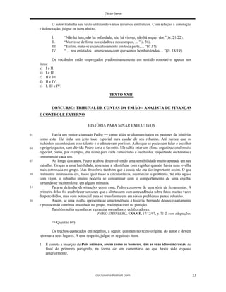 deciosena@email.com 33
O autor trabalha seu texto utilizando vários recursos estilísticos. Com relação à conotação
e à denotação, julgue os itens abaixo.
I. “Não há luto, não há orfandade, não há viuvez, não há sequer dor.”(ls. 21/22).
II. “Morre-se de fome nas cidades e nos campos, ... ”(l. 36).
III. “Enfim, mata-se escandalosamente em toda parte, ... ”(l. 37).
IV. “ ... nos enlatados americanos com que somos bombardeados ... ”(ls. 18/19).
Os vocábulos estão empregados predominantemente em sentido conotativo apenas nos
itens:
a) I e II.
b) I e III.
c) II e III.
d) II e IV.
e) I, III e IV.
TEXTO XXIII
CONCURSO: TRIBUNAL DE CONTAS DA UNIÃO – ANALISTA DE FINANÇAS
E CONTROLE EXTERNO
HISTÓRIA PARA NINAR EXECUTIVOS
Havia um pastor chamado Pedro como aliás se chamam todos os pastores de histórias
como esta. Ele tinha um jeito todo especial para cuidar de seu rebanho. Até parece que os
bichinhos reconheciam esse talento e o admiravam por isso. Acho que se pudessem falar e escolher
o próprio pastor, sem dúvida Pedro seria o favorito. Ele sabia criar um clima organizacional muito
especial, como, por exemplo, dar nome para cada carneirinho e ovelhinha, respeitando os hábitos e
costumes de cada um.
Ao longo dos anos, Pedro acabou desenvolvendo uma sensibilidade muito apurada em seu
trabalho. Graças a essa habilidade, aprendeu a identificar com rapidez quando havia uma ovelha
mais estressada no grupo. Mas descobriu também que a causa não era tão importante assim. O que
realmente interessava era, fosse qual fosse a circunstância, neutralizar o problema. Se não agisse
com vigor, o rebanho inteiro poderia se contaminar com o comportamento de uma ovelha,
tornando-se incontrolável em alguns minutos.
Para se defender de situações como essa, Pedro cercou-se de uma série de ferramentas. A
primeira delas foi estabelecer sensores que o alertassem com antecedência sobre fatos muitas vezes
despercebidos, mas com potencial para se transformarem em sérios problemas para o rebanho.
Assim, se uma ovelha apresentasse uma tendência à histeria, berrando desnecessariamente
e provocando contínua ansiedade no grupo, era implacável na punição.
Também sabia reconhecer e premiar os melhores colaboradores.
FABIO STEINBERG, EXAME, 17/12/97, p. 71-2, com adaptações.
Questão 69)
Os trechos destacados em negritos, a seguir, constam no texto original do autor e devem
retornar a seus lugares. A esse respeito, julgue os seguintes itens.
1. É correta a inserção de Pois animais, assim como os homens, têm as suas idiossincrasias. no
final do primeiro parágrafo, na forma de um comentário ao que havia sido exposto
anteriormente.
01
04
07
10
13
16
 