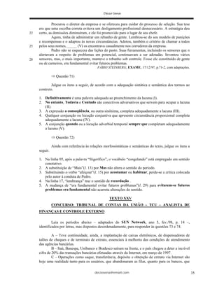 deciosena@email.com 35
Procurou o diretor da empresa e se ofereceu para cuidar do processo de seleção. Sua tese
era que uma escolha correta evitava um desligamento profissional desnecessário. A estratégia deu
certo, as demissões diminuíram, e ele foi promovido para o lugar de seu chefe.
Agora, tinha de administrar um rebanho de gente. Lembrou-se do seu modelo de punições
e recompensas e o adaptou às novas circunstâncias. Adotou, também o critério de chamar a todos
pelos seus nomes, _____ (V) os encontrava casualmente nos corredores da empresa.
Pedro não se esquecera das lições do pasto. Suas ferramentas, incluindo os sensores que o
alertavam a respeito de problemas em potencial, continuavam a ser adotadas. Inventou vários
sensores, mas, o mais importante, manteve o rebanho sob controle. Fosse ele constituído de gente
ou de carneiros, era fundamental evitar futuros problemas.
FÁBIO STEINBERG, EXAME, 17/12/97, p.71-2, com adaptações.
Questão 71)
Julgue os itens a seguir, de acordo com a adequação sintática e semântica dos termos ao
contexto.
1. Definitivamente é uma palavra adequada ao preenchimento da lacuna (I).
2. No entanto, Todavia e Contudo são conectivos adversativos que servem para ocupar a lacuna
(II).
3. A expressão a conseqüência, ou outra sinônima, completa adequadamente a lacuna (III).
4. Qualquer conjunção ou locução conjuntiva que apresente circunstância proporcional completa
adequadamente a lacuna (IV).
5. A conjunção quando ou a locução adverbial temporal sempre que completam adequadamente
a lacuna (V).
Questão 72)
Ainda com referência às relações morfossintáticas e semânticas do texto, julgue os itens a
seguir.
1. Na linha 05, após a palavra “frigorífico”, o vocábulo “congelando” está empregado em sentido
conotativo.
2. A substituição de “Mais”(l. 13) por Mas não altera o sentido do período.
3. Substituindo o verbo “afeiçoar”(l. 15) por acostumar ou habituar, perde-se a crítica colocada
pelo autor à conduta de Pedro.
4. Na linha 17, “lembrança” traz o sentido de recordação .
5. A mudança de “era fundamental evitar futuros problemas”(l. 29) para evitarem-se futuros
problemas era fundamental não acarreta alterações de sentido.
TEXTO XXV
CONCURSO: TRIBUNAL DE CONTAS DA UNIÃO – TCU – ANALISTA DE
FINANÇAS E CONTROLE EXTERNO
Leia os períodos abaixo – adaptados do SUN Network, ano 5, fev./98, p. 14 –,
identificados por letras, mas dispostos desordenadamente, para responder às questões 73 e 74.
A – Teve continuidade, ainda, a implantação de caixas eletrônicos, de dispensadores de
talões de cheques e de terminais de extrato, essenciais à melhoria das condições de atendimento
das agências bancárias.
B – Itaú, Banespa, Unibanco e Bradesco saíram na frente, e o país chegou a deter a incrível
cifra de 20% das transações bancárias efetuadas através da Internet, em março de 1997.
C – Operações como saque, transferência, depósito e obtenção de extrato via Internet são
hoje uma realidade tanto para os usuários, que abandonaram as filas, quanto para os bancos, que
22
28
25
 