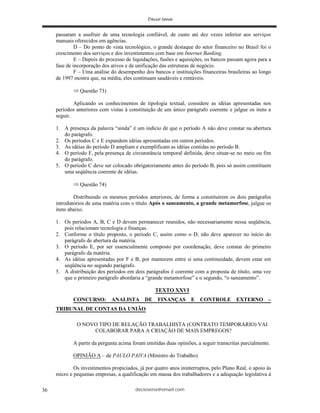 deciosena@email.com36
passaram a usufruir de uma tecnologia confiável, de custo até dez vezes inferior aos serviços
manuais oferecidos em agências.
D – Do ponto de vista tecnológico, o grande destaque do setor financeiro no Brasil foi o
crescimento dos serviços e dos investimentos com base em Internet Banking.
E – Depois do processo de liquidações, fusões e aquisições, os bancos passam agora para a
fase de incorporação dos ativos e de unificação das estruturas de negócio.
F – Uma análise do desempenho dos bancos e instituições financeiras brasileiras ao longo
de 1997 mostra que, na média, eles continuam saudáveis e rentáveis.
Questão 73)
Aplicando os conhecimentos de tipologia textual, considere as idéias apresentadas nos
períodos anteriores com vistas à constituição de um único parágrafo coerente e julgue os itens a
seguir.
1. A presença da palavra “ainda” é um indício de que o período A não deve constar na abertura
do parágrafo.
2. Os períodos C e E expandem idéias apresentadas em outros períodos.
3. As idéias do período D ampliam e exemplificam as idéias contidas no período B.
4. O período F, pela presença de circunstância temporal definida, deve situar-se no meio ou fim
do parágrafo.
5. O período C deve ser colocado obrigatoriamente antes do período B, pois só assim constituem
uma seqüência coerente de idéias.
Questão 74)
Distribuindo os mesmos períodos anteriores, de forma a constituírem os dois parágrafos
introdutórios de uma matéria com o título Após o saneamento, a grande metamorfose, julgue os
itens abaixo.
1. Os períodos A, B, C e D devem permanecer reunidos, não necessariamente nessa seqüência,
pois relacionam tecnologia e finanças.
2. Conforme o título proposto, o período C, assim como o D, não deve aparecer no início do
parágrafo de abertura da matéria.
3. O período E, por ser essencialmente composto por coordenação, deve constar do primeiro
parágrafo da matéria.
4. As idéias apresentadas por F e B, por manterem entre si uma continuidade, devem estar em
seqüência no segundo parágrafo.
5. A distribuição dos períodos em dois parágrafos é coerente com a proposta de título, uma vez
que o primeiro parágrafo abordaria a “grande metamorfose” e o segundo, “o saneamento”.
TEXTO XXVI
CONCURSO: ANALISTA DE FINANÇAS E CONTROLE EXTERNO –
TRIBUNAL DE CONTAS DA UNIÃO
O NOVO TIPO DE RELAÇÃO TRABALHISTA (CONTRATO TEMPORÁRIO) VAI
COLABORAR PARA A CRIAÇÃO DE MAIS EMPREGOS?
A partir da pergunta acima foram emitidas duas opiniões, a seguir transcritas parcialmente.
OPINIÃO A – de PAULO PAIVA (Ministro do Trabalho)
Os investimentos propiciados, já por quatro anos ininterruptos, pelo Plano Real, o apoio às
micro e pequenas empresas, a qualificação em massa dos trabalhadores e a adequação legislativa à
 