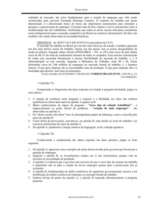 deciosena@email.com 37
realidade de mercado, são eixos fundamentais para a criação de empregos que vêm sendo
incentivados pelo governo Fernando Henrique Cardoso. O contrato de trabalho por prazo
determinado e o denominado banco de horas são importantes instrumentos para estimular a
geração e a preservação de empregos. O projeto trata de dois simples e novos mecanismos rumo à
modernização das leis trabalhistas. Atualização que todos os atores sociais relevantes consideram
como indispensáveis para a inserção competitiva do Brasil no comércio internacional. De fato, tais
medidas vêm sendo observadas na sociedade brasileira.
OPINIÃO B – de JOÃO VACCARI NETO (Vice-presidente da CUT)
O mercado de trabalho no Brasil já é um dos mais flexíveis do mundo e também apresenta
um dos mais baixos custos do trabalho. Somos um dos países com as piores desigualdades de
renda do planeta. Segundo dados oficiais (PNDA/IBGE – 95), os 10% mais ricos do país detêm
cerca de 48,1% do total de rendimentos mensais de todos os ocupados. Essa enorme concentração
de renda está associada diretamente à imensa flexibilidade do mercado de trabalho. (...) A
informalização só tem crescido. Segundo o Ministério do Trabalho, entre 90 e 96, foram
eliminados cerca de 2,06 milhões de empregos no mercado formal de trabalho. (...) Sejamos
francos. O que gera emprego são as necessidades reais de produção. O que gera emprego não é a
facilidade para demitir, mas mais investimentos.
Textos extraídos de ECONOMIA E TRABALHO, CORREIO BRAZILIENSE, 14/01/98, p. 19,
com adaptações.
Questão 75)
Comparando os fragmentos das duas respostas em relação à pergunta formulada, julgue os
itens abaixo:
1. A relação de coerência entre pergunta e resposta e a fidelidade aos fatos são critérios
qualificativos observados tanto na opinião A quanto na B.
2. Maior conhecimento do tópico da pergunta – “novo tipo de relação trabalhista” – e
tangenciamento ao ponto fulcral do problema – “criação de mais empregos” – são
observados na opinião A.
3. Os “atores sociais relevantes” (em A) desempenham papéis de liderança, como a exercida pelo
autor da opinião B.
4. Como forma de provocação, encontra-se, na opinião B, uma alusão ao local de trabalho e ao
exercício profissional do autor da opinião A.
5. Na opinião A, predomina a função emotiva da linguagem; na B, a função apelativa.
Questão 76)
Evidenciando a compreensão das idéias expostas nas duas opiniões, julgue os itens
seguintes.
1. Na opinião A, aparecem cinco exemplos de ações desenvolvidas pelo governo que favorecem a
geração de empregos.
2. Segundo a opinião B, os investimentos citados em A são insuficientes, porque vêm de
encontro às necessidades de produção.
3. A opinião A evidencia que o governo está convicto de que o novo tipo de contrato de trabalho
é importante não só para a criação de novos empregos quanto para a preservação dos já
existentes.
4. A opinião B, fundamentada em dados estatísticos de organismo governamental, associa a má
distribuição de renda à carência de empregos no mercado formal de trabalho.
5. Embora divirja de partes da opinião A, a opinião B responde afirmativamente à pergunta
proposta.
 