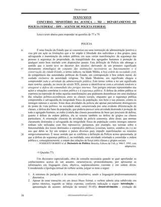 deciosena@email.com38
TEXTO XXVII
CONCURSO: MINISTÉRIO DA JUSTIÇA – MJ – DEPARTAMENTO DE
POLÍCIA FEDERAL – DPF – AGENTE DE POLÍCIA FEDERAL
Leia o texto abaixo para responder às questões de 77 a 79.
POLÍCIA
É uma função do Estado que se concretiza em uma instituição de administração positiva e
visa pôr em ação as limitações que a lei impõe à liberdade dos indivíduos e dos grupos, para
salvaguarda e manutenção da ordem pública, em suas várias manifestações: da segurança das
pessoas à segurança da propriedade, da tranqüilidade dos agregados humanos à proteção de
qualquer outro bem tutelado com disposições penais. Esta definição de Polícia não abrange o
sentido que o termo teve no decorrer dos séculos: derivando de um primeiro significado
diretamente etimológico de conjunto das instituições necessárias ao funcionamento e à
conservação da cidade-Estado, o termo indicou, na Idade Média, a boa ordem da sociedade civil,
da competência das autoridades políticas do Estado, em contraposição à boa ordem moral, do
cuidado exclusivo da autoridade religiosa. Na Idade Moderna, seu significado chegou a
compreender toda a atividade da administração pública. Este termo voltou a ter um significado
mais restrito, quando, no início do século XIX, passou a identificar-se com a atividade tendente a
assegurar a defesa da comunidade dos perigos internos. Tais perigos estavam representados nas
ações e situações contrárias à ordem pública e à segurança pública. A defesa da ordem pública se
exprimia na repressão de todas aquelas manifestações que pudessem desembocar em uma mudança
das relações político-econômicas entre as classes sociais, enquanto que a segurança pública
compreendia a salvaguarda da integridade física da população, nos bens e nas pessoas, contra os
inimigos naturais e sociais. Estas duas atividades da polícia são apenas parcialmente distinguíveis
do ponto de vista político: na sociedade atual, caracterizada por uma evidente diferenciação de
classes, a defesa dos bens da população, que poderia parecer uma atividade destinada à proteção de
todo o agregado humano, se reduz à tutela das classes possuidoras de bens que precisam de defesa;
quanto à defesa da ordem pública, ela se resume também na defesa de grupos ou classes
particulares. A orientação classista da atividade de polícia consentiu, além disso, que normas
claramente destinadas à salvaguarda da integridade física da população contra inimigos naturais
tenham sido utilizadas com fins repressivos: pensemos, por exemplo, nas normas sobre a
funcionalidade dos locais destinados a espetáculos públicos (cinemas, teatros, estádios etc.) e no
uso que deles se fez em tempos e países diversos para impedir manifestações ou reuniões
antigovernamentais. É nesse sentido que se confirma a definição de Polícia acima apresentada, já
que a defesa da segurança pública é, na realidade, uma atividade orientada a consolidar a ordem
pública e, conseqüentemente, o estado das relações de força entre classes e grupos sociais.
NORBERTO BOBBIO et al, Dicionário de Política, Brasília, Editora da Unb, p. 944-5, 1995, com
adaptações.
Questão 77)
Um dicionário especializado, obra de consulta necessária quando se quer aprofundar os
conhecimentos acerca de um assunto, caracteriza-se, primordialmente, por apresentar as
informações em linguagem clara, objetiva, seqüencialmente coerente e em ordem direta.
Considerando a tipologia textual do verbete acima, julgue os itens a seguir.
1. A estrutura do parágrafo é de natureza dissertativa, sendo a linguagem predominantemente
denotativa.
2. Apesar de estar transcrito em um único bloco formal, o verbete admite uma subdivisão em
partes menores, segundo as idéias expostas, conforme indicação a seguir: introdução –
apresentação do assunto: definição do termo(l. 01-05); desenvolvimento – evolução do
01
04
07
10
13
2525
28
16
19
22
 