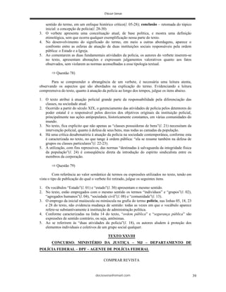 deciosena@email.com 39
sentido do termo, em um enfoque histórico crítico(l. 05-28); conclusão – retomada do tópico
inicial: a concepção de polícia(l. 28-30)
3. O verbete apresenta uma conceituação atual, de base política, e mostra uma definição
etimológica, sem que ocorra qualquer exemplificação nessa parte do texto.
4. No desenvolvimento do significado do termo, em meio a outras abordagens, aparece o
confronto entre as esferas de atuação de duas instituições sociais responsáveis pela ordem
pública: o Estado e a Igreja.
5. Ao comentarem as duas fundamentais atividades da polícia, os autores do verbete inserem-se
no texto, apresentam abonações e expressam julgamentos valorativos quanto aos fatos
observados, sem violarem as normas aconselhadas a essa tipologia textual.
Questão 78)
Para se compreender a abrangência de um verbete, é necessária uma leitura atenta,
observando os aspectos que são abordados na explicação do termo. Evidenciando a leitura
compreensiva do texto, quanto à atuação da polícia ao longo dos tempos, julgue os itens abaixo.
1. O texto atribui à atuação policial grande parte da responsabilidade pela diferenciação das
classes, na sociedade atual.
2. Ocorrido a partir do século XIX, o gerenciamento das atividades de polícia pelos detentores do
poder estatal é o responsável pelos desvios dos objetivos originais da instituição policial,
principalmente nas ações antipopulares, historicamente constantes, em várias comunidades do
mundo.
3. No texto, fica explícito que não apenas as “classes possuidoras de bens”(l. 21) necessitam da
intervenção policial, quanto à defesa de seus bens, mas todas as camadas da população.
4. Há uma crítica desabonatória à atuação da polícia na sociedade contemporânea, conforme esta
é caracterizada no texto, no que tange à ordem pública: “ela se resume também na defesa de
grupos ou classes particulares”(l. 22-23).
5. A utilização, com fins repressivos, das normas “destinadas à salvaguarda da integridade física
da população”(l. 24) é conseqüência direta da introdução do espírito sindicalista entre os
membros da corporação.
Questão 79)
Com referência ao valor semântico de termos ou expressões utilizados no texto, tendo em
vista o tipo de publicação do qual o verbete foi retirado, julgue os seguintes itens.
1. Os vocábulos “Estado”(l. 01) e “estado”(l. 30) apresentam o mesmo sentido.
2. No texto, estão empregados com o mesmo sentido os termos “indivíduos” e “grupos”(l. 02),
“agregados humanos”(l. 04), “sociedade civil”(l. 08) e “comunidade”(l. 13).
3. O emprego da inicial maiúscula ou minúscula na grafia do termo polícia, nas linhas 05, 18, 23
e 28 do texto, não evidencia mudança de sentido: todas as vezes em que o vocábulo aparece
refere-se substantivamente à instituição de administração política.
4. Conforme caracterizadas na linha 14 do texto, “ordem pública” e “segurança pública” são
expressões de sentido contrário, ou seja, antônimas.
5. Ao se referirem às “duas atividades da polícia”(l. 18), os autores aludem à proteção dos
elementos individuais e coletivos de um grupo social qualquer.
TEXTO XXVIII
CONCURSO: MINISTÉRIO DA JUSTIÇA – MJ – DEPARTAMENTO DE
POLÍCIA FEDERAL – DPF – AGENTE DE POLÍCIA FEDERAL
COMPRAR REVISTA
 