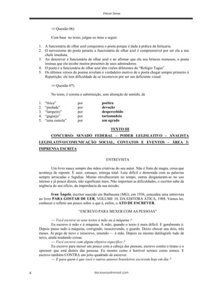 deciosena@email.com4
Questão 06)
Com base no texto, julgue os itens a seguir.
1. A funcionária de olhar azul conquistou o poeta porque é dada à prática da feitiçaria.
2. O nervosismo do poeta perante a funcionária de olhar azul é compreensível por ser ela a sua
chefe imediata.
3. Ao descrever a funcionária de olhar azul e ao afirmar que ela usa brincos mimosos, o poeta
insinua que ela recebe muitos presentes de seus admiradores.
4. O poeta e a funcionária de olhar azul têm visões diferentes do “Relógio Tagus”.
5. Os últimos versos do poema revelam o verdadeiro motivo de o poeta chegar sempre primeiro à
Repartição: ele tem dificuldade de se locomover por ser um deficiente visual.
Questão 07)
No texto, é correta a substituição, sem alteração de sentido, de
1. “lírica” por poética
2. “piedade” por devoção
3. “lampeiro” por despercebido
4. “gaguejo” por tartamudeio
5. “uma esmola” por um agrado
TEXTO III
CONCURSO: SENADO FEDERAL – PODER LEGISLATIVO – ANALISTA
LEGISLATIVO/COMUNICAÇÃO SOCIAL, CONTATOS E EVENTOS – ÁREA 3:
IMPRENSA ESCRITA
ENTREVISTA
Um livro nasce sempre das mãos criativas do seu autor. Não é fruto de magia, coisa que
aconteça de repente. É suor, cansaço, entrega total. Luta difícil e demorada com as palavras
sempre arriscadas e fugidias. Muitas envelheceram no tempo, outras desgastaram-se no uso
intenso e já pouco dizem, não significam mais. Não importam as dificuldades, o escritor sabe da
urgência do seu ofício, da importância da sua missão.
Ivan Ângelo, escritor nascido em Barbacena (MG), em 1936, concedeu uma entrevista
no livro PARA GOSTAR DE LER, VOLUME 10, DA EDITORA ÁTICA, 1988. Vamos ler,
conhecer e refletir um pouco sobre o que é, enfim, o ATO DE ESCREVER.
“ESCREVO PARA MEXER COM AS PESSOAS”
— Você escreve os seus textos à mão ou à máquina ?
Eu escrevo à mão e à máquina. À mão, quando o texto é mais difícil. E geralmente é.
Depois passo tudo à máquina, corrigindo, reescrevendo, e guardo. Deixo chocar uns dois, três
meses. Aí pego de novo e reescrevo, emendo — à mão. Depois eu mesmo datilografo tudo de
novo, ainda mudando coisas.
— Você escreve com algum objetivo específico ?
Eu escrevo para mexer um pouco com a cabeça das pessoas, escrevo contra o tirano e o
opressor que está dentro das pessoas. Eu mostro como é horrível sermos como somos. E
escrevo também CONTRA um jeito quadrado de escrever.
— E para quem é que você e outros autores brasileiros escrevem hoje em dia ?
 