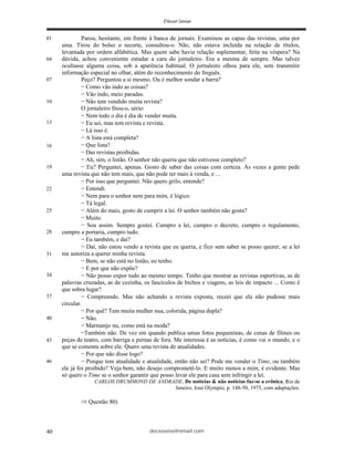 deciosena@email.com40
Parou, hesitante, em frente à banca de jornais. Examinou as capas das revistas, uma por
uma. Tirou do bolso o recorte, consultou-o. Não, não estava incluída na relação de títulos,
levantada por ordem alfabética. Mas quem sabe havia relação suplementar, feita na véspera? Na
dúvida, achou conveniente estudar a cara do jornaleiro. Era a mesma de sempre. Mas talvez
ocultasse alguma coisa, sob a aparência habitual. O jornaleiro olhou para ele, sem transmitir
informação especial no olhar, além do reconhecimento do freguês.
Peço? Perguntou a si mesmo. Ou é melhor sondar a barra?
Como vão indo as coisas?
Vão indo, meio paradas.
Não tem vendido muita revista?
O jornaleiro fitou-o, sério:
Nem todo o dia é dia de vender muita.
Eu sei, mas tem revista e revista.
Lá isso é.
A lista está completa?
Que lista?
Das revistas proibidas.
Ah, sim, o listão. O senhor não queria que não estivesse completo?
Eu? Perguntei, apenas. Gosto de saber das coisas com certeza. Às vezes a gente pede
uma revista que não tem mais, que não pode ter mais à venda, e ...
Por isso que perguntei. Não quero grilo, entende?
Entendi.
Nem para o senhor nem para mim, é lógico.
Tá legal.
Além do mais, gosto de cumprir a lei. O senhor também não gosta?
Muito.
Sou assim. Sempre gostei. Cumpro a lei, cumpro o decreto, cumpro o regulamento,
cumpro a portaria, cumpro tudo.
Eu também, e daí?
Daí, não estou vendo a revista que eu queria, e fico sem saber se posso querer, se a lei
me autoriza a querer minha revista.
Bem, se não está no listão, eu tenho.
E por que não expõe?
Não posso expor tudo ao mesmo tempo. Tenho que mostrar as revistas esportivas, as de
palavras cruzadas, as de cozinha, os fascículos de bichos e viagens, as leis de impacto ... Como é
que sobra lugar?
Compreendo. Mas não achando a revista exposta, receei que ela não pudesse mais
circular.
Por quê? Tem muita mulher nua, colorida, página dupla?
Não.
Marmanjo nu, como está na moda?
Também não. De vez em quando publica umas fotos pequeninas, de cenas de filmes ou
peças de teatro, com barriga e pernas de fora. Me interessa é as notícias, é como vai o mundo, e o
que se comenta sobre ele. Quero uma revista de atualidades.
Por que não disse logo?
Porque tem atualidade e atualidade, então não sei? Pode me vender o Time, ou também
ele já foi proibido? Veja bem, não desejo comprometê-lo. E muito menos a mim, é evidente. Mas
só quero o Time se o senhor garantir que posso levar ele para casa sem infringir a lei.
CARLOS DRUMMOND DE ANDRADE, De notícias & não notícias faz-se a crônica, Rio de
Janeiro, José Olympio, p. 148-50, 1975, com adaptações.
Questão 80)
01
04
07
10
13
16
19
22
25
28
31
34
37
40
43
46
 
