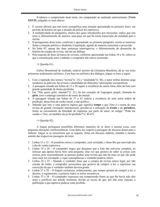 deciosena@email.com 41
Evidencie a compreensão deste texto, em comparação ao analisado anteriormente (Texto
XXVII), julgando os itens abaixo.
1. É correto afirmar que este texto exemplifica uma situação apresentada no primeiro texto: um
período da história em que a atuação da polícia foi repressiva.
2. A multiplicidade de parágrafos, muitos dos quais introduzidos por travessões, indica que este
texto é, diferentemente do anterior, uma peça em que há muita transcrição da oralidade para a
escrita.
3. O protagonista deste texto, conforme é apresentado no primeiro parágrafo, revela-se temeroso
frente à situação política e obediente à legislação, agindo de maneira consciente e precavida.
4. Na linha 07, apesar das duas sentenças interrogativas, e diferentemente do desenrolar da
história da compra da revista, não há um diálogo.
5. Pela resposta do dono da banca de revistas, conforme apresentada nas linhas 34 a 36, infere-se
que a comunicação entre vendedor e comprador não estava ocorrendo.
Questão 81)
Carlos Drummond de Andrade, notável escritor da Literatura Brasileira, dá ao seu texto
primoroso acabamento estilístico. Com base na estilística dos diálogos, julgue os itens a seguir.
1. Com a repetição dos termos “revista”(l. 13) e “atualidade”(l. 46), o autor atribui distinta carga
semântica às palavras: há revistas e atualidades de diferentes valorizações sociopolíticas.
2. A passagem situada nas linhas de 13 a 20 sugere a existência de outras listas além da lista com
grande quantidade de títulos proibidos.
3. Em “Não quero grilo, entende?”(l. 21), há um exemplo de linguagem grupal, chamada de
gíria, com o emprego conotativo do nome do animal.
4. A passagem situada nas linhas de 37 a 41 indicia a existência de uma outra ordem de
proibição, dessa feita de cunho moral, e não político.
5. Sabendo que time é uma palavra inglesa que significa tempo e que Time é o nome de uma
revista de grande circulação internacional, percebe-se a utilização da ironia e do paradoxo,
frente ao cerceamento da liberdade de imprensa, por parte do autor, ao redigir: “Pode me
vender o Time, ou também ele já foi proibido?”(l. 46-47).
Questão 82)
A língua portuguesa possibilita diferentes maneiras de se dizer a mesma coisa, com
pequenas alterações morfossintáticas. Uma delas diz respeito à passagem do discurso direto para o
indireto. Julgue se as reescrituras que se seguem, feitas em discurso indireto, mantêm o mesmo
sentido das respectivas passagens do texto.
1. Linhas 11 e 12 – O jornaleiro mirou o comprador, com seriedade, e disse-lhe que nem todo dia
é dia de venda expressiva.
2. Linhas 19 e 20 – O comprador negou que desejasse que a lista não estivesse completa, ao
reforçar que apenas havia feito uma pergunta, uma vez que gostava de saber as coisas com
certeza, pois ocasionalmente as pessoas pedem uma revista que não há mais ou que não pode
mais estar em circulação, e cujas conseqüências o vendedor poderia inferir.
3. Linhas 24 e 25 – Quando o vendedor disse que a compra da revista estava legal, por não
constar do listão, o comprador acrescentou que gostava de cumprir a lei, e expressou sua
convicção de que o vendedor também deveria gostar.
4. Linhas 27 e 28 – O freguês esclareceu, enfaticamente, que sempre gostara de cumprir a lei, o
decreto, o regulamento, a portaria, todos os textos normativos.
5. Linhas 37 e 38 – O comprador expressou sua compreensão frente ao que lhe havia sido dito
antes e justificou sua atitude insistente, devido ao receio de que, por não estar exposta, a
publicação a que aspirava pudesse estar proibida.
 