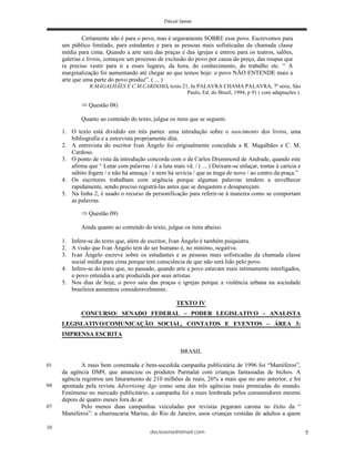 deciosena@email.com 5
Certamente não é para o povo, mas é seguramente SOBRE esse povo. Escrevemos para
um público limitado, para estudantes e para as pessoas mais sofisticadas da chamada classe
média para cima. Quando a arte saiu das praças e das igrejas e entrou para os teatros, salões,
galerias e livros, começou um processo de exclusão do povo por causa do preço, das roupas que
ra preciso vestir para ir a esses lugares, da hora, do conhecimento, do trabalho etc. “ A
marginalização foi aumentando até chegar ao que temos hoje: o povo NÃO ENTENDE mais a
arte que uma parte do povo produz”. ( ... )
R.MAGALHÃES E C.M.CARDOSO, texto 21, In PALAVRA CHAMA PALAVRA, 7ª série, São
Paulo, Ed. do Brasil, 1994, p 91 ( com adaptações ).
Questão 08)
Quanto ao conteúdo do texto, julgue os itens que se seguem.
1. O texto está dividido em três partes: uma introdução sobre o nascimento dos livros, uma
bibliografia e a entrevista propriamente dita.
2. A entrevista do escritor Ivan Ângelo foi originalmente concedida a R. Magalhães e C. M.
Cardoso.
3. O ponto de vista da introdução concorda com o de Carlos Drummond de Andrade, quando este
afirma que “ Lutar com palavras / é a luta mais vã. / ( ... ) Deixam-se enlaçar, tontas à carícia e
súbito fogem / e não há ameaça / e nem há sevícia / que as traga de novo / ao centro da praça.”
4. Os escritores trabalham com urgência porque algumas palavras tendem a envelhecer
rapidamente, sendo preciso registrá-las antes que se desgastem e desapareçam.
5. Na linha 2, é usado o recurso da personificação para referir-se à maneira como se comportam
as palavras.
Questão 09)
Ainda quanto ao conteúdo do texto, julgue os itens abaixo.
1. Infere-se do texto que, além de escritor, Ivan Ângelo é também psiquiatra.
2. A visão que Ivan Ângelo tem do ser humano é, no mínimo, negativa.
3. Ivan Ângelo escreve sobre os estudantes e as pessoas mais sofisticadas da chamada classe
social média para cima porque tem consciência de que não será lido pelo povo.
4. Infere-se do texto que, no passado, quando arte e povo estavam mais intimamente interligados,
o povo entendia a arte produzida por seus artistas.
5. Nos dias de hoje, o povo saiu das praças e igrejas porque a violência urbana na sociedade
brasileira aumentou consideravelmente.
TEXTO IV
CONCURSO: SENADO FEDERAL – PODER LEGISLATIVO – ANALISTA
LEGISLATIVO/COMUNICAÇÃO SOCIAL, CONTATOS E EVENTOS – ÁREA 3:
IMPRENSA ESCRITA
BRASIL
A mais bem comentada e bem-sucedida campanha publicitária de 1996 foi “Mamíferos”,
da agência DM9, que anunciou os produtos Parmalat com crianças fantasiadas de bichos. A
agência registrou um faturamento de 210 milhões de reais, 26% a mais que no ano anterior, e foi
apontada pela revista Advertising Age como uma das três agências mais premiadas do mundo.
Fenômeno no mercado publicitário, a campanha foi a mais lembrada pelos consumidores mesmo
depois de quatro meses fora do ar.
Pelo menos duas campanhas veiculadas por revistas pegaram carona no êxito da “
Mamíferos”: a churrascaria Marius, do Rio de Janeiro, usou crianças vestidas de adultos a quem
07
10
01
04
 