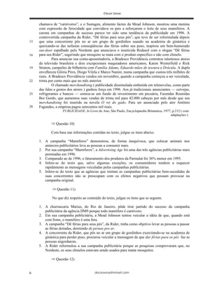 deciosena@email.com6
chamava de “carnívoros”, e o Sustagen, alimento lácteo da Mead Johnson, mostrou uma menina
com expressão de ferocidade que convidava os pais a reforçarem o leite de seus mamíferos. A
carona em campanhas de sucesso parece ter sido uma tendência da publicidade em 1996. A
controvertida campanha da Rider, “Dê férias para seus pés”, que teve de ser reformulada depois
que uma concorrente pôs no ar um grupo de gordinhos suando na academia de ginástica e
queixando-se das nefastas conseqüências das férias sobre seu peso, inspirou um bem-humorado
out-door espalhado pelo Nordeste que anunciava o inseticida Rodasol com o slogan “Dê férias
para seu Rider”, sugerindo que mosquito se mata com o produto específico e não com chinelo.
Para anunciar sua conta-aposentadoria, a Bradesco Previdência contratou talentosos atores
da televisão brasileira e dois excepcionais maquiadores americanos, Karen Westerfield e Rick
Straton, campeões de bilheteria com Família Adams, Eduardo mãos de tesoura e Drácula. A dupla
envelheceu Glória Pires, Diogo Vilela e Marco Nanini, numa campanha que custou três milhões de
reais. A Bradesco Previdência vendeu em novembro, quando a campanha começou a ser veiculada,
trinta por cento mais que no mês anterior.
O chamado merchandising ( publicidade dissimulada embutida em telenovelas, como parte
das falas e gestos dos atores ) ganhou força em 1996. Aos já tradicionais anunciantes — cervejas,
refrigerantes e bancos — somou-se um fundo de investimento em pecuária, Fazendas Reunidas
Boi Gordo, que aumentou suas vendas de trinta mil para 42.000 cabeças por mês desde que seu
merchandising foi inserido na novela O rei do gado. Para ser anunciado pelo ator Antônio
Fagundes, a empresa pagou setecentos mil reais.
PUBLICIDADE, In Livro do Ano, São Paulo, Encyclopaedia Britannica, 1977, p.212 ( com
adaptações ).
Questão 10)
Com base nas informações contidas no texto, julgue os itens abaixo.
1. A campanha “Mamíferos” demonstrou, de forma inequívoca, que colocar animais nos
anúncios publicitários leva as pessoas a consumir mais.
2. Por sua campanha “Mamíferos”, a Advertising Age foi uma das três agências publicitárias mais
premiadas em 1996.
3. Comparado ao de 1996, o faturamento dos produtos da Parmalat foi 36% menor em 1995.
4. Infere-se do texto que, salvo algumas exceções, os consumidores tendem a esquecer
rapidamente as mensagens veiculadas pelas campanhas publicitárias.
5. Infere-se do texto que as agências que imitam as campanhas publicitárias bem-sucedidas de
suas concorrentes não se preocupam com os efeitos negativos que possam provocar na
campanha original.
Questão 11)
No que diz respeito ao conteúdo do texto, julgue os itens que se seguem.
1. A churrascaria Marius, do Rio de Janeiro, pôde tirar partido do sucesso da campanha
publicitária da agência DM9 porque todo mamífero é carnívoro.
2. Em sua campanha publicitária, a Mead Johnson tentou veicular a idéia de que, quando está
com fome, o mamífero é uma fera.
3. A campanha “Dê férias para seus pés”, da Rider, tinha como objetivo levar as pessoas a passar
as férias deitadas, dormindo de pernas pro ar.
4. A concorrente da Rider, que pôs no ar um grupo de gordinhos exercitando-se na academia de
ginástica para perder peso, procurou veicular a mensagem de que dar férias para os pés faz as
pessoas engordarem.
5. A Rider reformulou a sua campanha publicitária porque as pesquisas comprovaram que, no
Nordeste, os seus chinelos estavam sendo usados para matar mosquitos.
Questão 12)
19
22
25
28
13
16
 