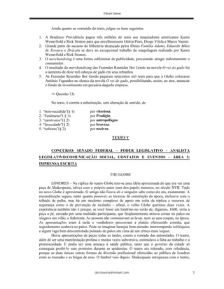 deciosena@email.com 7
Ainda quanto ao conteúdo do texto, julgue os itens seguintes.
1. A Bradesco Previdência pagou três milhões de reais aos maquiadores americanos Karen
Westerfield e Rick Straton para que envelhecessem Glória Pires, Diogo Vilela e Marco Nanini.
2. Grande parte do sucesso de bilheteria alcançado pelos filmes Família Adams, Eduardo Mãos
de Tesoura e Drácula se deve ao excepcional trabalho de maquilagem realizado por Karen
Westerfield e Rick Straton.
3. O merchandising é uma forma subliminar de publicidade, procurando atingir indiretamente o
consumidor.
4. O resultado do merchandising das Fazendas Reunidas Boi Gordo na novela O rei do gado foi
o aumento de doze mil cabeças de gado em seus rebanhos.
5. As Fazendas Reunidas Boi Gordo pagaram setecentos mil reais para que a Globo colocasse
Antônio Fagundes no elenco da novela O rei do gado, possibilitando, assim, ao ator, anunciar
o fundo de investimento em pecuária daquela empresa.
Questão 13)
No texto, é correta a substituição, sem alteração de sentido, de
1. “bem-sucedida”(§ 1) por vitoriosa.
2. “Fenômeno”( § 1) por Prodígio.
3. “carnívoros”(§ 2) por antropófagos.
4. “ferocidade”(§ 2) por braveza.
5. “nefastas”(§ 2) por nocivas.
TEXTO V
CONCURSO: SENADO FEDERAL – PODER LEGISLATIVO – ANALISTA
LEGISLATIVO/COMUNICAÇÃO SOCIAL, CONTATOS E EVENTOS – ÁREA 3:
IMPRENSA ESCRITA
THE GLOBE
LONDRES – Na réplica do teatro Globe tem-se uma idéia aproximada do que era ver uma
peça de Shakespeare, talvez com o próprio autor num dos papéis menores, no século XVII. Tudo
no novo Globe é aproximado. O antigo não ficava ali e ninguém sabe como ele era, exatamente. A
reconstituição seguiu, tanto quanto possível, as técnicas de construção da época, inclusive com o
telhado de palha, mas há um moderno complexo de apoio em volta da réplica e recursos de
segurança como o de prevenção de incêndio – afinal, o velho Globe queimou duas vezes. A
experiência também não é porque, se você fosse um londrino no verão de, digamos, 1600, veria a
peça a pé, cercado por uma multidão participante, que freqüentemente atirava coisas no palco ou
xingava um vilão, e fedorenta. As pessoas não costumavam se lavar, nem as suas roupas, na época.
As apresentações eram à tarde e vendedores percorriam a platéia oferecendo comida, que
seguidamente acabava no palco. Pode-se imaginar laranjas bem miradas interrompendo solilóquios
e algum Iago bem descontrolado pulando do palco em cima de um crítico mais loquaz.
Havia apresentações de peças todas as tardes, contra a vontade das autoridades. O teatro,
além de ser uma manifestação profana e muitas vezes subversiva, estimulava a falta ao trabalho e a
promiscuidade. E podia ser uma ameaça à saúde pública, tanto que o governo da cidade só
conseguia proibi-lo sem protestos durante as epidemias. O teatro era tolerado, com relutância,
porque as duas únicas outras formas de diversão profissional oferecidas ao público de Londres
eram as touradas e as brigas de urso. O futebol veio depois. Shakespeare enriqueceu com o teatro,
 