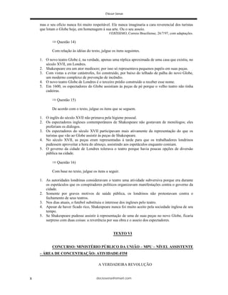 deciosena@email.com8
mas o seu ofício nunca foi muito respeitável. Ele nunca imaginaria a cara reverencial dos turistas
que lotam o Globe hoje, em homenagem à sua arte. Ou o seu asseio.
VERÍSSIMO, Correio Braziliense, 26/7/97, com adaptações.
Questão 14)
Com relação às idéias do texto, julgue os itens seguintes.
1. O novo teatro Globe é, na verdade, apenas uma réplica aproximada de uma casa que existiu, no
século XVII, em Londres.
2. Shakespeare era um ator medíocre; por isso só representava pequenos papéis em suas peças.
3. Com vistas a evitar catástrofes, foi construído, por baixo do telhado de palha do novo Globe,
um moderno complexo de prevenção de incêndio.
4. O novo teatro Globe de Londres é o terceiro prédio construído a receber esse nome.
5. Em 1600, os espectadores do Globe assistiam às peças de pé porque o velho teatro não tinha
cadeiras.
Questão 15)
De acordo com o texto, julgue os itens que se seguem.
1. O inglês do século XVII não primava pela higiene pessoal.
2. Os espectadores ingleses contemporâneos de Shakespeare não gostavam de monólogos; eles
preferiam os diálogos.
3. Os espectadores do século XVII participavam mais ativamente da representação do que os
turistas que vão ao Globe assistir às peças de Shakespeare.
4. No século XVII, as peças eram representadas à tarde para que os trabalhadores londrinos
pudessem aproveitar a hora do almoço, assistindo aos espetáculos enquanto comiam.
5. O governo da cidade de Londres tolerava o teatro porque havia poucas opções de diversão
pública na cidade.
Questão 16)
Com base no texto, julgue os itens a seguir.
1. As autoridades londrinas consideravam o teatro uma atividade subversiva porque era durante
os espetáculos que os conspiradores políticos organizavam manifestações contra o governo da
cidade.
2. Somente por graves motivos de saúde pública, os londrinos não protestavam contra o
fechamento de seus teatros.
3. Nos dias atuais, o futebol substituiu o interesse dos ingleses pelo teatro.
4. Apesar de haver ficado rico, Shakespeare nunca foi muito aceito pela sociedade inglesa de seu
tempo.
5. Se Shakespeare pudesse assistir à representação de uma de suas peças no novo Globe, ficaria
surpreso com duas coisas: a reverência por sua obra e o asseio dos espectadores.
TEXTO VI
CONCURSO: MINISTÉRIO PÚBLICO DA UNIÃO – MPU – NÍVEL ASSISTENTE
– ÁREA DE CONCENTRAÇÃO: ATIVIDADE-FIM
A VERDADEIRA REVOLUÇÃO
 