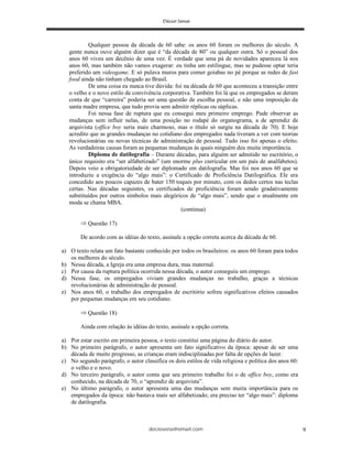 deciosena@email.com 9
Qualquer pessoa da década de 60 sabe: os anos 60 foram os melhores do século. A
gente nunca ouve alguém dizer que é “da década de 80” ou qualquer outra. Só o pessoal dos
anos 60 viveu um decênio de uma vez. É verdade que uma pá de novidades apareceu lá nos
anos 60, mas também não vamos exagerar: eu tinha um estilingue, mas se pudesse optar teria
preferido um videogame. E só pulava muros para comer goiabas no pé porque as redes de fast
food ainda não tinham chegado ao Brasil.
De uma coisa eu nunca tive dúvida: foi na década de 60 que aconteceu a transição entre
o velho e o novo estilo de convivência corporativa. Também foi lá que os empregados se deram
conta de que “carreira” poderia ser uma questão de escolha pessoal, e não uma imposição da
santa madre empresa, que tudo provia sem admitir réplicas ou súplicas.
Foi nessa fase de ruptura que eu consegui meu primeiro emprego. Pude observar as
mudanças sem influir nelas, de uma posição no rodapé do organograma, a de aprendiz de
arquivista (office boy seria mais charmoso, mas o título só surgiu na década de 70). E hoje
acredito que as grandes mudanças no cotidiano dos empregados nada tiveram a ver com teorias
revolucionárias ou novas técnicas de administração de pessoal. Tudo isso foi apenas o efeito.
As verdadeiras causas foram as pequenas mudanças às quais ninguém deu muita importância.
Diploma de datilografia – Durante décadas, para alguém ser admitido no escritório, o
único requisito era “ser alfabetizado” (um enorme plus curricular em um país de analfabetos).
Depois veio a obrigatoriedade de ser diplomado em datilografia. Mas foi nos anos 60 que se
introduziu a exigência do “algo mais”: o Certificado de Proficiência Datilográfica. Ele era
concedido aos poucos capazes de bater 150 toques por minuto, com os dedos certos nas teclas
certas. Nas décadas seguintes, os certificados de proficiência foram sendo gradativamente
substituídos por outros símbolos mais alegóricos de “algo mais”, sendo que o atualmente em
moda se chama MBA.
(continua)
Questão 17)
De acordo com as idéias do texto, assinale a opção correta acerca da década de 60.
a) O texto relata um fato bastante conhecido por todos os brasileiros: os anos 60 foram para todos
os melhores do século.
b) Nessa década, a Igreja era uma empresa dura, mas maternal.
c) Por causa da ruptura política ocorrida nessa década, o autor conseguiu um emprego.
d) Nessa fase, os empregados viviam grandes mudanças no trabalho, graças a técnicas
revolucionárias de administração de pessoal.
e) Nos anos 60, o trabalho dos empregados de escritório sofreu significativos efeitos causados
por pequenas mudanças em seu cotidiano.
Questão 18)
Ainda com relação às idéias do texto, assinale a opção correta.
a) Por estar escrito em primeira pessoa, o texto constitui uma página do diário do autor.
b) No primeiro parágrafo, o autor apresenta um fato significativo da época: apesar de ser uma
década de muito progresso, as crianças eram indisciplinadas por falta de opções de lazer.
c) No segundo parágrafo, o autor classifica os dois estilos de vida religiosa e política dos anos 60:
o velho e o novo.
d) No terceiro parágrafo, o autor conta que seu primeiro trabalho foi o de office boy, como era
conhecido, na década de 70, o “aprendiz de arquivista”.
e) No último parágrafo, o autor apresenta uma das mudanças sem muita importância para os
empregados da época: não bastava mais ser alfabetizado; era preciso ter “algo mais”: diploma
de datilografia.
 