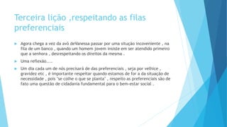 Terceira lição ,respeitando as filas
preferenciais
 Agora chega a vez da avó deVanessa passar por uma situção incoveniente , na
fila de um banco , quando um homem jovem insiste em ser atendido primeiro
que a senhora , desrespeitando os direitos da mesma .
 Uma reflexão....
 Um dia cada um de nós precisará de das preferenciais , seja por velhice ,
gravidez etc , é importante respeitar quando estamos de for a da situação de
necessidade , pois "se colhe o que se planta" , respeito as preferenciais são de
fato uma questão de cidadania fundamental para o bem-estar social .
 