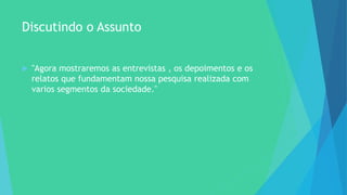 Discutindo o Assunto
 "Agora mostraremos as entrevistas , os depoimentos e os
relatos que fundamentam nossa pesquisa realizada com
varios segmentos da sociedade."
 