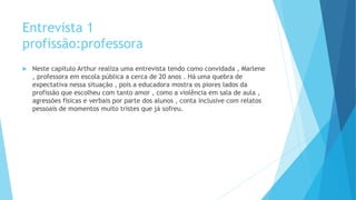Entrevista 1
profissão:professora
 Neste capítulo Arthur realiza uma entrevista tendo como convidada , Marlene
, professora em escola pública a cerca de 20 anos . Há uma quebra de
expectativa nessa situação , pois a educadora mostra os piores lados da
profissão que escolheu com tanto amor , como a violência em sala de aula ,
agressões físicas e verbais por parte dos alunos , conta inclusive com relatos
pessoais de momentos muito tristes que já sofreu.
 