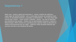 Depoimento 1
Neste caso , temos o oposto da entrevista 3 , vemos a história de Jefferson ,
rapaz negro de família humilde , ele e a namorada encaram um problema muito
comum na sociedade brasileira, a gravidez na adolescência . Por conta disso logo
tiveram que 'crescer" , morar juntos e trabalhar , porém , isso não foi desculpa
para desistirem dos estudos , mesmo com as adversidades manteram o esforço e
determinação. Difícil mesmo era a paciência para suportar todos os absurdos em
matéria de preconceito por ser negro , Jefferson relata situações abusivas que
ocorrem com ele e com membros da família.
 