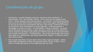 Considerações do grupo.
 Atualmente , a nação brasileira passa por uma forte crise econômica , é
preocupante? -Sim , sem dúvidas , porém , retira o foco de um colapso muito
maior , nossas relações como seres humanos , na filosofia contemporânea dizem
que nunca se ouve tanta miséria intelectual é moral como agora ;Na geografia já
se fala até de estarmos retrocedendo 300 anos. Para muitos sinônimo de avanço
se caracteriza como smartphones ou naves espaciais , contudo enquanto a
tecnologia e a ciência se unem , a humanidade e a ética se repelem , em pleno
século XXI ainda não se enxerga o negro que doa o melhor de si para sobreviver ,
não se respeita a professora que passou os melhores anos de sua vida oferecendo
uma riqueza interminável , o conhecimento , não se tem apreço pela vida a prova
disto pode ser o adolescente que dirige mesmo sem preparo , a violência contra
uma senhora idosa.
 Não se pode denominar um país assim como sendo o lugar da alegria , porém ,
quem sabe conseguimos formar uma geração melhor do que a nossa , correr
contra o tempo para salvar a única esperança que nos resta.
 