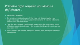 Primeira lição respeito aos idosos e
deficientes .
 ARTHUR NO SHOPPING:
 Em uma determinada situaçao , Arthur e sua avó vão ao shopping e são
surpreendidos por uma mulher que sem nenhum sinal de respeito esbarra na
senhora idosa e fazendo-a cair.
 "Não deu outra: quando a gente descia para o outro piso, uma mulher muito
afobada veio pulando os degraus , deu um esbarrão tão grande na vó , que ela
caiu sobre mim"
 Arthur destaca que ninguém mais possui respeito pelos outros principalmente
pelos idiosos.
 