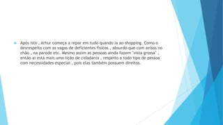  Após isto , Arhur começa a repar em tudo quando ia ao shopping. Como o
desrespeito com as vagas de deficientes físicos , absurdo que com avisos no
chão , na parede etc. Mesmo assim as pessoas ainda fazem "vista grossa" ,
então ai está mais uma lição de cidadania , respeito a todo tipo de pessoa
com necessidades especiai , pois elas também possuem direitos.
 