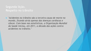 Segunda lição.
Respeito no trânsito
 "Acidentes no trânsito são a terceira causa de morte no
mundo, ficando atrás apenas das doenças cardíacas e
câncer. Com base nas estatísticas, a Organização Mundial
da Saúde iniciou, em 2011, a década das ações contra
acidentes no trânsito."
 