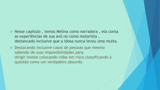  Nesse capítulo , temos Melina como narradora , ela conta
as experiências de sua avó no como motorista ,
destancado inclusive que a idosa nunca levou uma multa.
 Destacando inclusive casos de pessoas que mesmo
sabendo de suas impossibilidades para
dirigir insiste colocando vidas em risco classificando a
questão como um verdadeiro absurdo.
 