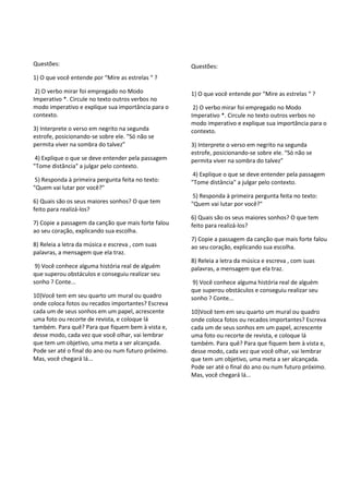 Questões:
1) O que você entende por “Mire as estrelas “ ?
2) O verbo mirar foi empregado no Modo
Imperativo *. Circule no texto outros verbos no
modo imperativo e explique sua importância para o
contexto.
3) Interprete o verso em negrito na segunda
estrofe, posicionando-se sobre ele. “Só não se
permita viver na sombra do talvez”
4) Explique o que se deve entender pela passagem
"Tome distância" a julgar pelo contexto.
5) Responda à primeira pergunta feita no texto:
"Quem vai lutar por você?"
6) Quais são os seus maiores sonhos? O que tem
feito para realizá-los?
7) Copie a passagem da canção que mais forte falou
ao seu coração, explicando sua escolha.
8) Releia a letra da música e escreva , com suas
palavras, a mensagem que ela traz.
9) Você conhece alguma história real de alguém
que superou obstáculos e conseguiu realizar seu
sonho ? Conte...
10)Você tem em seu quarto um mural ou quadro
onde coloca fotos ou recados importantes? Escreva
cada um de seus sonhos em um papel, acrescente
uma foto ou recorte de revista, e coloque lá
também. Para quê? Para que fiquem bem à vista e,
desse modo, cada vez que você olhar, vai lembrar
que tem um objetivo, uma meta a ser alcançada.
Pode ser até o final do ano ou num futuro próximo.
Mas, você chegará lá...
Questões:
1) O que você entende por “Mire as estrelas “ ?
2) O verbo mirar foi empregado no Modo
Imperativo *. Circule no texto outros verbos no
modo imperativo e explique sua importância para o
contexto.
3) Interprete o verso em negrito na segunda
estrofe, posicionando-se sobre ele. “Só não se
permita viver na sombra do talvez”
4) Explique o que se deve entender pela passagem
"Tome distância" a julgar pelo contexto.
5) Responda à primeira pergunta feita no texto:
"Quem vai lutar por você?"
6) Quais são os seus maiores sonhos? O que tem
feito para realizá-los?
7) Copie a passagem da canção que mais forte falou
ao seu coração, explicando sua escolha.
8) Releia a letra da música e escreva , com suas
palavras, a mensagem que ela traz.
9) Você conhece alguma história real de alguém
que superou obstáculos e conseguiu realizar seu
sonho ? Conte...
10)Você tem em seu quarto um mural ou quadro
onde coloca fotos ou recados importantes? Escreva
cada um de seus sonhos em um papel, acrescente
uma foto ou recorte de revista, e coloque lá
também. Para quê? Para que fiquem bem à vista e,
desse modo, cada vez que você olhar, vai lembrar
que tem um objetivo, uma meta a ser alcançada.
Pode ser até o final do ano ou num futuro próximo.
Mas, você chegará lá...
 