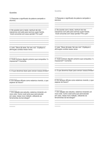 Questões
1) Pesquise o significado da palavra campeão e
escreva.
__________________________________________
__________________________________________
__________________________________________
________________________________________
2. De acordo com o texto, nenhum de nós
nascemos com jeito para sermos super-heróis.
Você concorda com essa opinião? Por quê?
__________________________________________
__________________________________________
__________________________________________
__________________________________________
__________________________________________
_______________________________________
3. Leia: “Deus dá asas, faz seu voo”. Explique a
afirmação contida nesse verso.
__________________________________________
__________________________________________
__________________________________________
________
4. Você conhece alguém próximo que conquistou “o
impossível”? Comente.
__________________________________________
__________________________________________
__________________________________________
________________________________________
5. O que devemos fazer para vencer nossos limites?
__________________________________________
__________________________________________
__________________________________________
________
6. Em tempos difíceis como estamos vivendo, o que
esperar do futuro?
__________________________________________
__________________________________________
__________________________________________
________
7. Em relação aos estudos, estamos iniciando um
novo ciclo. Como você acha que será estudar
em casa, nesse novo método, utilizando as
ferramentas da tecnologia?
__________________________________________
__________________________________________
__________________________________________
______
Questões
1) Pesquise o significado da palavra campeão e
escreva.
__________________________________________
__________________________________________
__________________________________________
________________________________________
2. De acordo com o texto, nenhum de nós
nascemos com jeito para sermos super-heróis.
Você concorda com essa opinião? Por quê?
__________________________________________
__________________________________________
__________________________________________
__________________________________________
__________________________________________
_______________________________________
3. Leia: “Deus dá asas, faz seu voo”. Explique a
afirmação contida nesse verso.
__________________________________________
__________________________________________
__________________________________________
________
4. Você conhece alguém próximo que conquistou “o
impossível”? Comente.
__________________________________________
__________________________________________
__________________________________________
________________________________________
5. O que devemos fazer para vencer nossos limites?
__________________________________________
__________________________________________
__________________________________________
________
6. Em tempos difíceis como estamos vivendo, o que
esperar do futuro?
__________________________________________
__________________________________________
__________________________________________
________
7. Em relação aos estudos, estamos iniciando um
novo ciclo. Como você acha que será estudar
em casa, nesse novo método, utilizando as
ferramentas da tecnologia?
__________________________________________
__________________________________________
__________________________________________
______
 