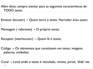 Além disto, sempre atentar para as seguintes características de
TODO texto.
Emissor (locutor) Quem narra o texto. Narrador e/ou autor;→
Mensagem ( referente) O próprio texto;→
Receptor (interlocutor) Quem lê o texto;→
Código Os elementos que constituem um texto, imagens,→
palavras, símbolos;
Canal Local onde o texto é veiculado, revista, jornal, ‘slide’ etc→
 