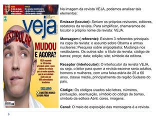 Na imagem da revista VEJA, podemos analisar tais
elementos:
Emissor (locutor): Seriam os próprios revisores, editores,
redatores da revista. Para simplificar, chamaremos de
locutor o próprio nome da revista: VEJA.
Mensagem ( referente): Existem 3 referentes principais
na capa da revista: o assunto sobre Obama e armas
nucleares; Pesquisa sobre angioplastia; Mudança nos
vestibulares. Os outros são: o título da revista; código de
barras; preço; data; edição; site; símbolo da editora.
Receptor (interlocutor): O interlocutor da revista VEJA,
ou seja, o leitor para quem a revista escreve seria adultos,
homens e mulheres, com uma faixa etária de 25 a 60
anos, classe média, principalmente da região Sudeste do
país.
Código: Os códigos usados são letras, números,
pontuação, acentuação, símbolo do código de barras,
símbolo da editora Abril, cores, imagens.
Canal: O meio de exposição das mensagens é a revista.
 