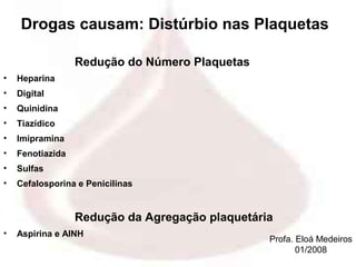 Drogas causam: Distúrbio nas Plaquetas

                  Redução do Número Plaquetas
•   Heparina
•   Digital
•   Quinidina
•   Tiazídico
•   Imipramina
•   Fenotiazida
•   Sulfas
•   Cefalosporina e Penicilinas


                  Redução da Agregação plaquetária
•   Aspirina e AINH
                                                 Profa. Eloá Medeiros
                                                        01/2008
 