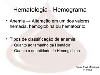 Hematologia - Hemograma
• Anemia → Alteração em um dos valores
  hemácia, hemoglobina ou hematócrito;

• Tipos de classificação de anemia:
  – Quanto ao tamanho da Hemácia;
  – Quanto à quantidade de Hemoglobina.



                                    Profa. Eloá Medeiros
                                           01/2008
 