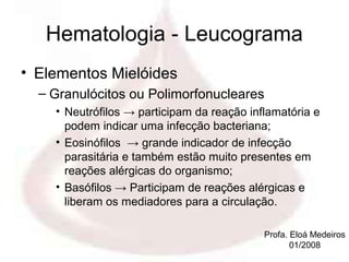 Hematologia - Leucograma
• Elementos Mielóides
  – Granulócitos ou Polimorfonucleares
    • Neutrófilos → participam da reação inflamatória e
      podem indicar uma infecção bacteriana;
    • Eosinófilos → grande indicador de infecção
      parasitária e também estão muito presentes em
      reações alérgicas do organismo;
    • Basófilos → Participam de reações alérgicas e
      liberam os mediadores para a circulação.

                                            Profa. Eloá Medeiros
                                                   01/2008
 