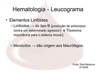 Hematologia - Leucograma
• Elementos Linfóides
  – Linfócitos → do tipo B (produção de anticorpos
    contra um determinado agressor) e T(extrema
    importância para o sistema imune);


  – Monócitos → dão origem aos Macrófagos.



                                         Profa. Eloá Medeiros
                                                01/2008
 