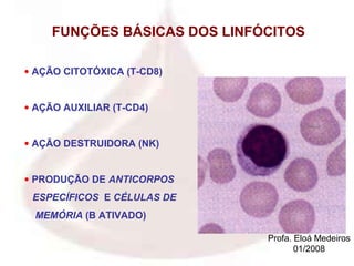 FUNÇÕES BÁSICAS DOS LINFÓCITOS

• AÇÃO CITOTÓXICA (T-CD8)


• AÇÃO AUXILIAR (T-CD4)


• AÇÃO DESTRUIDORA (NK)


• PRODUÇÃO DE ANTICORPOS
 ESPECÍFICOS E CÉLULAS DE
  MEMÓRIA (B ATIVADO)

                              Profa. Eloá Medeiros
                                     01/2008
 