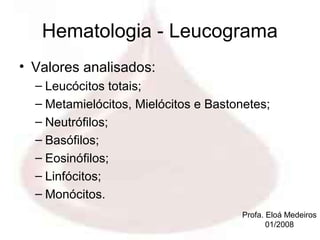 Hematologia - Leucograma
• Valores analisados:
  – Leucócitos totais;
  – Metamielócitos, Mielócitos e Bastonetes;
  – Neutrófilos;
  – Basófilos;
  – Eosinófilos;
  – Linfócitos;
  – Monócitos.
                                       Profa. Eloá Medeiros
                                              01/2008
 