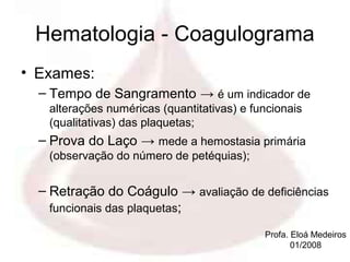 Hematologia - Coagulograma
• Exames:
  – Tempo de Sangramento → é um indicador de
   alterações numéricas (quantitativas) e funcionais
   (qualitativas) das plaquetas;
  – Prova do Laço → mede a hemostasia primária
   (observação do número de petéquias);


  – Retração do Coágulo → avaliação de deficiências
    funcionais das plaquetas;

                                            Profa. Eloá Medeiros
                                                   01/2008
 