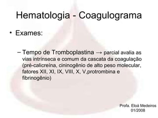 Hematologia - Coagulograma
• Exames:

  – Tempo de Tromboplastina → parcial avalia as
   vias intrínseca e comum da cascata da coagulação
   (pré-calicreína, cininogênio de alto peso molecular,
   fatores XII, XI, IX, VIII, X, V,protrombina e
   fibrinogênio)




                                             Profa. Eloá Medeiros
                                                    01/2008
 
