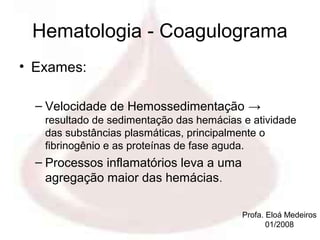 Hematologia - Coagulograma
• Exames:

  – Velocidade de Hemossedimentação →
   resultado de sedimentação das hemácias e atividade
   das substâncias plasmáticas, principalmente o
   fibrinogênio e as proteínas de fase aguda.
  – Processos inflamatórios leva a uma
    agregação maior das hemácias.

                                          Profa. Eloá Medeiros
                                                 01/2008
 