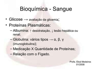 Bioquímica - Sangue
• Glicose → avaliação da glicemia;
• Proteínas Plasmáticas:
  – Albumina: ↑ desidratação, ↓ lesão hepática ou
    renal;
  – Globulina: vários tipos → α, β, γ
    (imunoglobulina);
  – Medicação X Quantidade de Proteínas;
  – Relação com o Fígado.

                                           Profa. Eloá Medeiros
                                                  01/2008
 