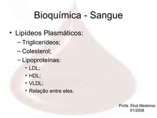Bioquímica - Sangue
• Lipídeos Plasmáticos:
  – Triglicerídeos;
  – Colesterol;
  – Lipoproteínas:
     •   LDL;
     •   HDL;
     •   VLDL;
     •   Relação entre eles.

                               Profa. Eloá Medeiros
                                      01/2008
 