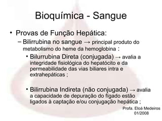 Bioquímica - Sangue
• Provas de Função Hepática:
  – Bilirrubina no sangue → principal produto do
    metabolismo do heme da hemoglobina :
     • Bilurrubina Direta (conjugada) → avalia a
      integridade fisiológica do hepatócito e da
      permeabilidade das vias biliares intra e
      extrahepáticas ;

     • Bilirrubina Indireta (não conjugada) → avalia
      a capacidade de depuração do fígado estão
      ligados à captação e/ou conjugação hepática ;
                                             Profa. Eloá Medeiros
                                                    01/2008
 