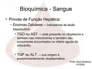 Bioquímica - Sangue
• Provas de Função Hepática:
  – Enzimas Celulares – indicadoras de lesão
    hepatocítica:
     • TGO ou AST → está presente no citoplasma e
      também nas mitocôndrias e também são
      comumente encontrados no infarto agudo do
      miocárdio;


    • TGP ou ALT → sua origem é
      predominantemente citoplasmática ;
                                           Profa. Eloá Medeiros
                                                  01/2008
 